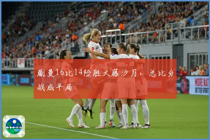蒯曼16比14险胜大藤沙月，总比分战成平局