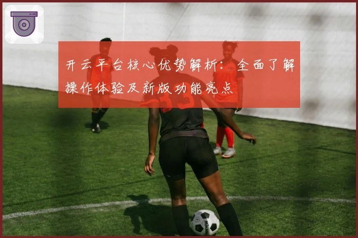 开云平台核心优势解析:全面了解操作体验及新版功能亮点