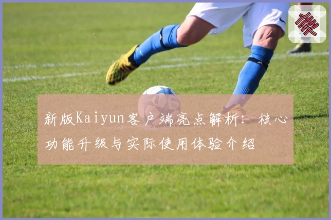 新版Kaiyun客户端亮点解析：核心功能升级与实际使用体验介绍