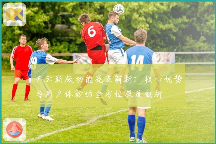 开云新版功能亮点解析：核心优势与用户体验的全方位深度剖析