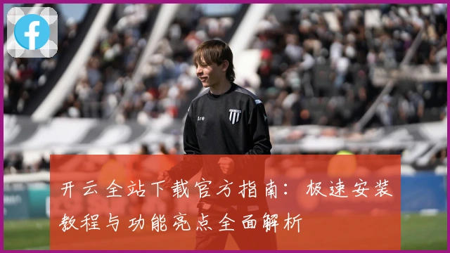 开云全站下载官方指南：极速安装教程与功能亮点全面解析