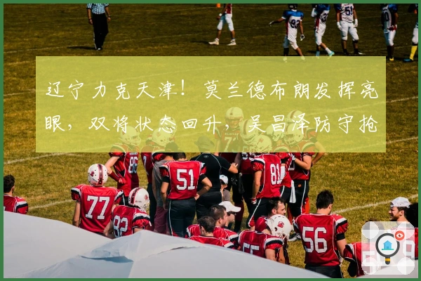 辽宁力克天津!莫兰德布朗发挥亮眼,双将状态回升,吴昌泽防守抢眼!