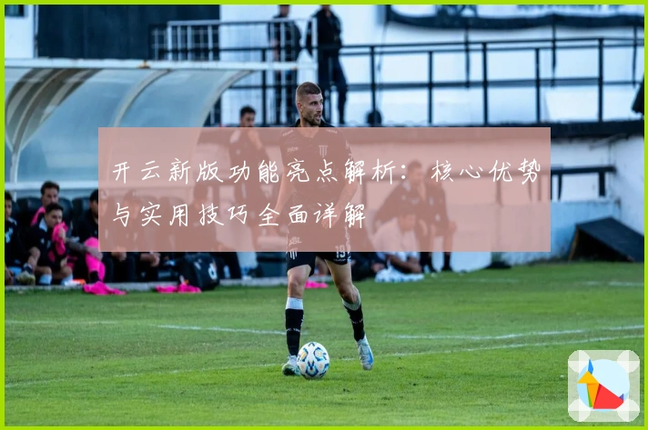 开云新版功能亮点解析：核心优势与实用技巧全面详解