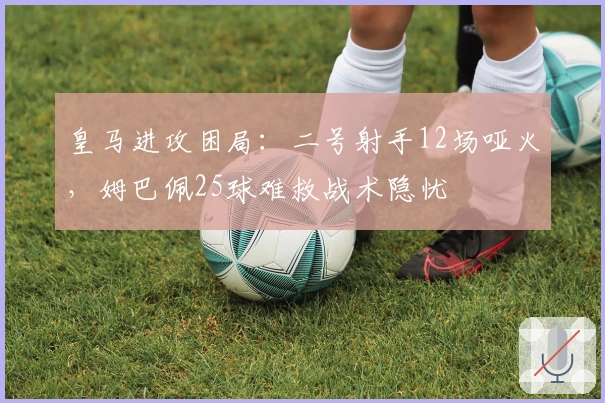 皇马进攻困局：二号射手12场哑火，姆巴佩25球难救战术隐忧
