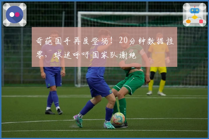 奇葩国手再度登场!20分钟数据挂零,球迷呼吁国家队谢绝